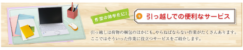 作業の効率化に!引っ越しでの便利なサービス 引っ越しは荷物の梱包のほかにも、やらねばならない作業がたくさんあります。ここではそういった作業に役立つサービスをご紹介します。