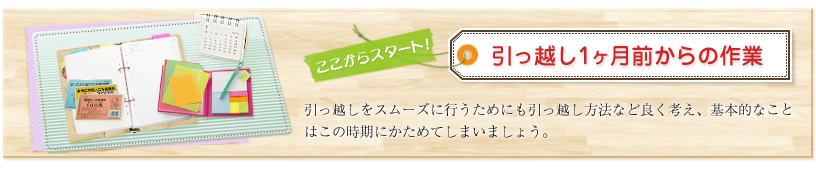 ここからスタート!引っ越し1ヶ月前からの作業 引っ越しをスムーズに行うためにも引っ越し方法など良く考え、基本的なことはこの時期にかためてしまいましょう。