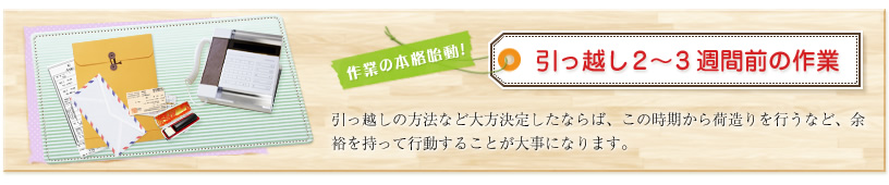 作業の本格始動!引っ越し2~3週間前の作業 引っ越しの方法など大方決定したならば、この時期から荷造りを行うなど、余裕を持って行動することが大事になります。