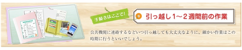 手続きはここで!引っ越し1~2週間前の作業 公共機関に連絡するなどいつ引っ越しても大丈夫なように、細かい作業はこの時期に行うといいでしょう。