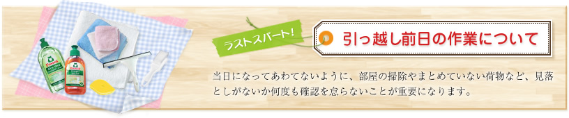 ラストスパート!引っ越し前日の作業について 当日になってあわてないように、部屋の掃除やまとめていない荷物など、見落としがないか何度も確認を怠らないことが重要になります。