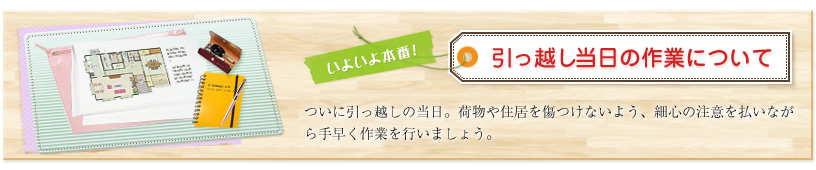 いよいよ本番!引っ越し当日の作業について ついに引っ越しの当日。荷物や住居を傷つけないよう、細心の注意を払いながら手早く作業を行いましょう。