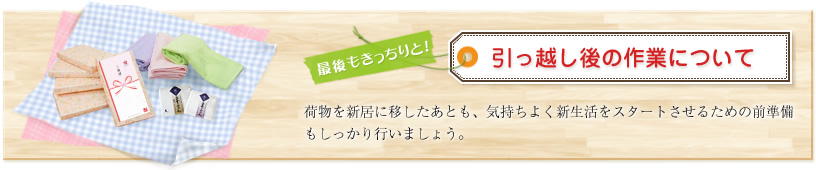 最後もきっちりと!引っ越し後の作業について 荷物を新居に移したあとも、気持ちよく新生活をスタートさせるための前準備もしっかり行いましょう。