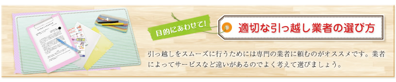 目的にあわせて!適切な引っ越し業者の選び方 引っ越しをスムーズに行うためには専門の業者に頼むのがオススメです。業者によってサービスなど違いがあるのでよく考えて選びましょう。