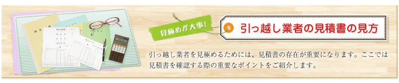 引っ越し業者の見積書の見方 引っ越し業者を見極めるためには、見積書の存在が重要になります。ここでは見積書を確認する際の重要なポイントをご紹介します。