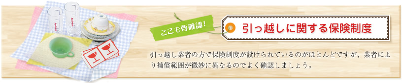ここも要確認!引っ越しに関する保険制度 引っ越し業者の方で保険制度が設けられているのがほとんどですが、業者により補償範囲が微妙に異なるのでよく確認しましょう。